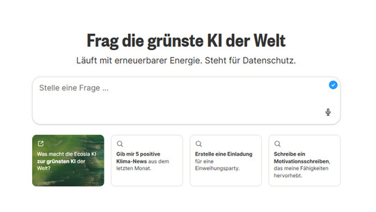 Google-Konkurrent startet „grünste KI der Welt“ - das steckt dahinter Suchmaske mit dem Titel „Frag die grünste KI der Welt“ und dem Hinweis „Läuft mit erneuerbarer Energie. Steht für Datenschutz.“ Darunter ein Eingabefeld mit dem Platzhalter „Stelle eine Frage ...“ und einem Mikrofon-Symbol. Darunter vier Vorschläge: „Was macht die Ecosia KI zur grünsten KI der Welt?“, „Gib mir 5 positive Klima-News aus dem letzten Monat.“, „Erstelle eine Einladung für eine Einweihungsparty.“, „Schreibe ein Motivationsschreiben, das meine Fähigkeiten hervorhebt.“